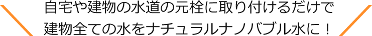 自宅や建物の水道の元栓に取り付けるだけで建物全ての水をナチュラルナノバブル水に！