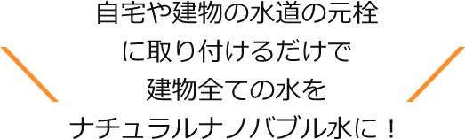 自宅や建物の水道の元栓に取り付けるだけで建物全ての水をナチュラルナノバブル水に！